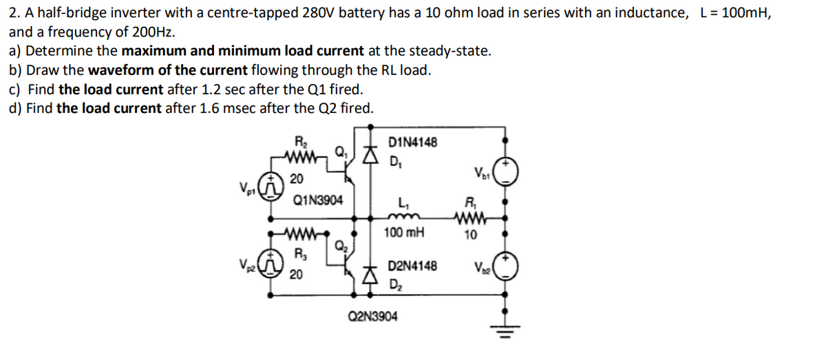 2. A half-bridge inverter with a centre-tapped 280V battery has a 10 ohm load in series with an inductance, L= 100mH,
and a frequency of 200HZ.
a) Determine the maximum and minimum load current at the steady-state.
b) Draw the waveform of the current flowing through the RL load.
c) Find the load current after 1.2 sec after the Q1 fired.
d) Find the load current after 1.6 msec after the Q2 fired.
R2
DIN4148
D,
20
Q1N3904
R,
ww
L,
ww
Q2
100 mH
10
R,
D2N4148
Ve
20
D2
Q2N3904
