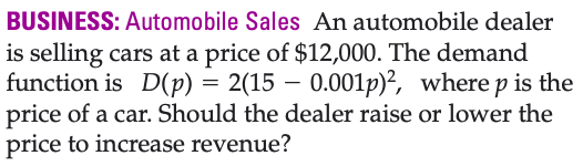 BUSINESS: Automobile Sales An automobile dealer
is selling cars at a price of $12,000. The demand
function is D(p) = 2(15 – 0.001p)?, where p is the
price of a car. Should the dealer raise or lower the
price to increase revenue?

