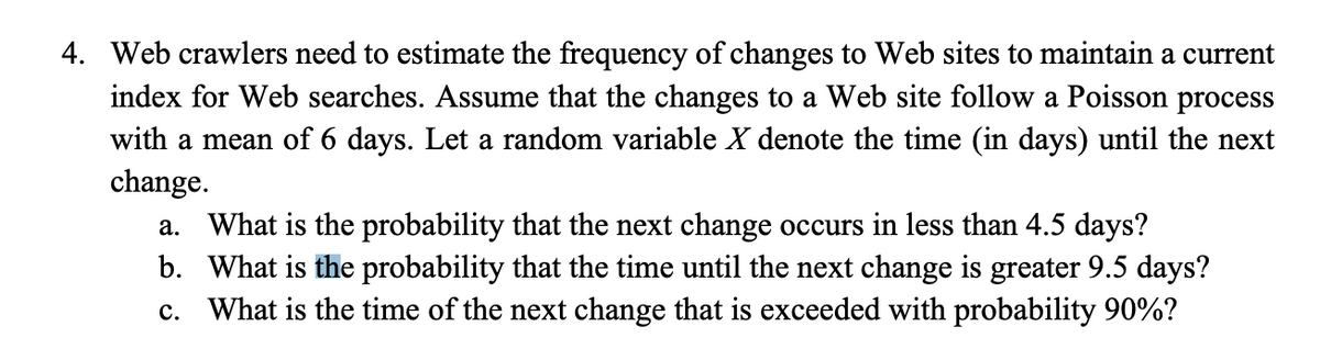 4. Web crawlers need to estimate the frequency of changes to Web sites to maintain a current
index for Web searches. Assume that the changes to a Web site follow a Poisson process
with a mean of 6 days. Let a random variable X denote the time (in days) until the next
change.
a. What is the probability that the next change occurs in less than 4.5 days?
b. What is the probability that the time until the next change is greater 9.5 days?
c. What is the time of the next change that is exceeded with probability 90%?