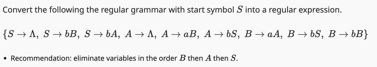 Convert the following the regular grammar with start symbol S into a regular expression.
{SA, SbB, S→ bA, AA, AaB, AbS, BaA, BbS, B → bB}
• Recommendation: eliminate variables in the order B then A then S.