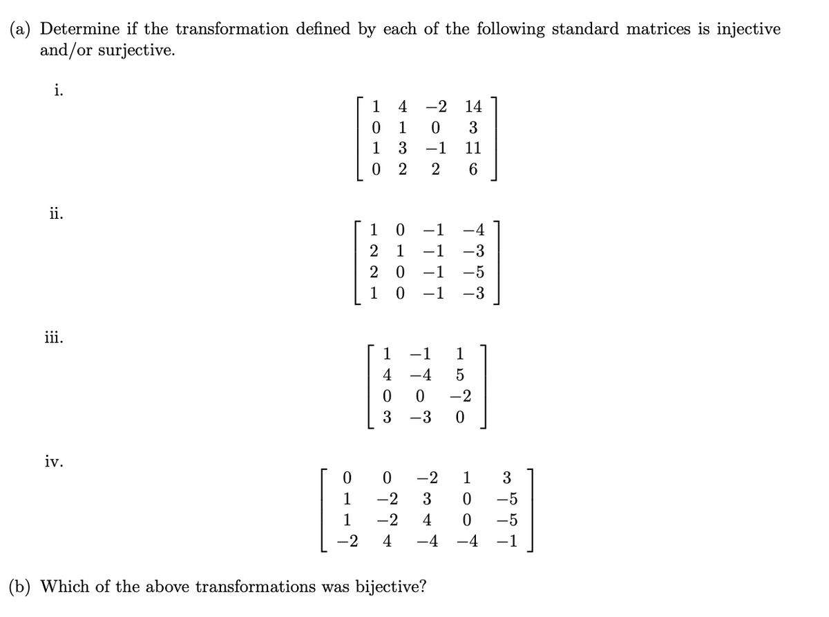 (a) Determine if the transformation defined by each of the following standard matrices is injective
and/or surjective.
i.
1
0
1
1
3
0 2
NLON
4 -2 14
3
11
6
ii.
1 0 -1
221
-4
1 −1 -3
20
-1 -5
0 -1 -3
iii.
iv.
-2
1520
-4
троф
403
0
0 -2 1
3
1
-2 3
0
-5
1
-2 4
0
-5
-2
4
-4
-4 -1
(b) Which of the above transformations was bijective?