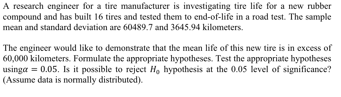 A research engineer for a tire manufacturer is investigating tire life for a new rubber
compound and has built 16 tires and tested them to end-of-life in a road test. The sample
mean and standard deviation are 60489.7 and 3645.94 kilometers.
The engineer would like to demonstrate that the mean life of this new tire is in excess of
60,000 kilometers. Formulate the appropriate hypotheses. Test the appropriate hypotheses
usinga : 0.05. Is it possible to reject Ho hypothesis at the 0.05 level of significance?
(Assume data is normally distributed).
=