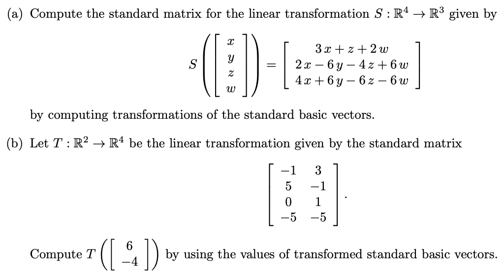 (a) Compute the standard matrix for the linear transformation S : R4 → R³ given by
Ꮖ
ข
=
3x + x + 2 w
-
2x 6y 4z+6w
4x+6y6z - 6 w
by computing transformations of the standard basic vectors.
(b) Let TR2 R4 be the linear transformation given by the standard matrix
−1 3
5
-1
1
-5
Compute T ([1])
by using the values of transformed standard basic vectors.