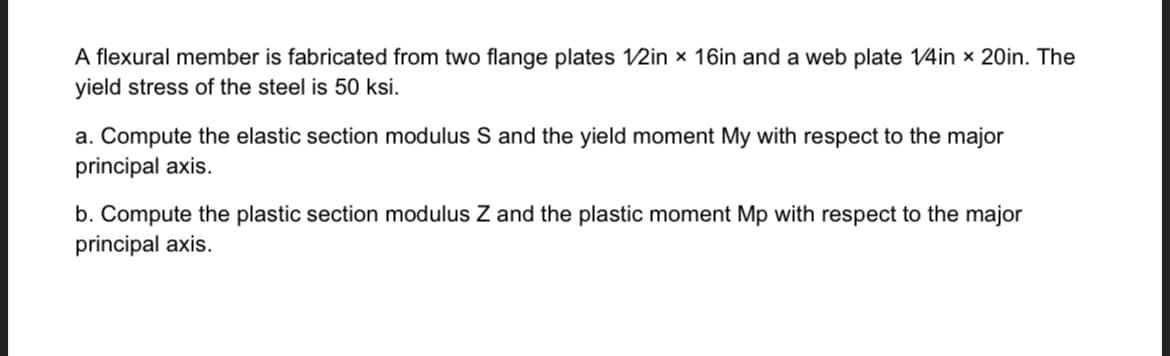 A flexural member is fabricated from two flange plates 1/2in x 16in and a web plate 1/4in x 20in. The
yield stress of the steel is 50 ksi.
a. Compute the elastic section modulus S and the yield moment My with respect to the major
principal axis.
b. Compute the plastic section modulus Z and the plastic moment Mp with respect to the major
principal axis.