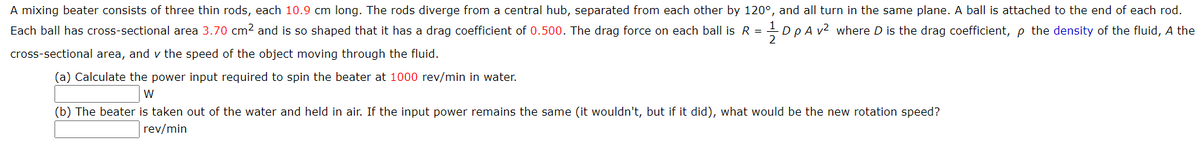 A mixing beater consists of three thin rods, each 10.9 cm long. The rods diverge from a central hub, separated from each other by 120°, and all turn in the same plane. A ball is attached to the end of each rod.
Each ball has cross-sectional area 3.70 cm² and is so shaped that it has a drag coefficient of 0.500. The drag force on each ball is R = -D p A v2 where D is the drag coefficient, p the density of the fluid, A the
%3D
2
cross-sectional area, and v the speed of the object moving through the fluid.
(a) Calculate the power input required to spin the beater at 1000 rev/min in water.
W
(b) The beater is taken out of the water and held in air. If the input power remains the same (it wouldn't, but if it did), what would be the new rotation speed?
rev/min
