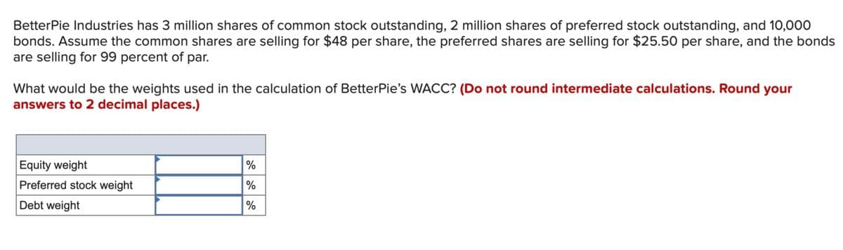 BetterPie Industries has 3 million shares of common stock outstanding, 2 million shares of preferred stock outstanding, and 10,000
bonds. Assume the common shares are selling for $48 per share, the preferred shares are selling for $25.50 per share, and the bonds
are selling for 99 percent of par.
What would be the weights used in the calculation of BetterPie's WACC? (Do not round intermediate calculations. Round your
answers to 2 decimal places.)
Equity weight
%
Preferred stock weight
%
Debt weight
%