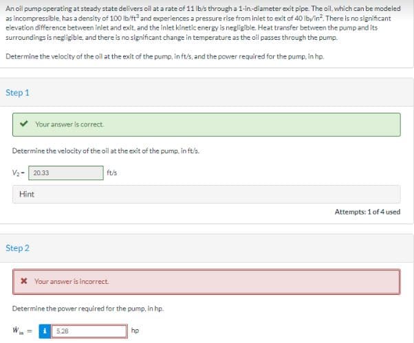 An oil pump operating at steady state delivers oil at a rate of 11 lb/s through a 1-in-diameter exit pipe. The oil, which can be modeled
as incompressible, has a density of 100 lb/ft³ and experiences a pressure rise from inlet to exit of 40 lb/in². There is no significant
elevation difference between inlet and exit, and the inlet kinetic energy is negligible. Heat transfer between the pump and its
surroundings is negligible, and there is no significant change in temperature as the oil passes through the pump.
Determine the velocity of the oil at the exit of the pump, in ft/s, and the power required for the pump, in hp.
Step 1
Your answer is correct.
Determine the velocity of the oil at the exit of the pump, in ft/s.
V₂- 20.33
Hint
Step 2
ft/s
* Your answer is incorrect.
Determine the power required for the pump, in hp.
5.28
hp
Attempts: 1 of 4 used