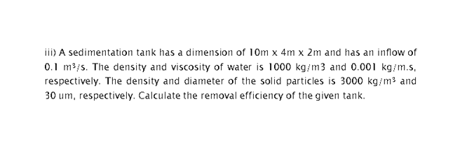 iii) A sedimentation tank has a dimension of 10m x 4m x 2m and has an inflow of
0.1 m3/s. The density and viscosity of water is 1000 kg/m3 and 0.001 kg/m.s,
respectively. The density and diameter of the solid particles is 3000 kg/m3 and
30 um, respectively. Calculate the removal efficiency of the given tank.
