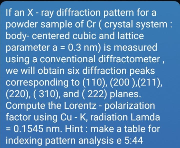 If an X- ray diffraction pattern for a
powder sample of Cr ( crystal system :
body- centered cubic and lattice
parameter a = 0.3 nm) is measured
using a conventional diffractometer,
we will obtain six diffraction peaks
corresponding to (110), (200 ),(211),
(220), ( 310), and ( 222) planes.
Compute the Lorentz - polarization
factor using Cu - K, radiation Lamda
= 0.1545 nm. Hint : make a table for
indexing pattern analysis e 5:44
