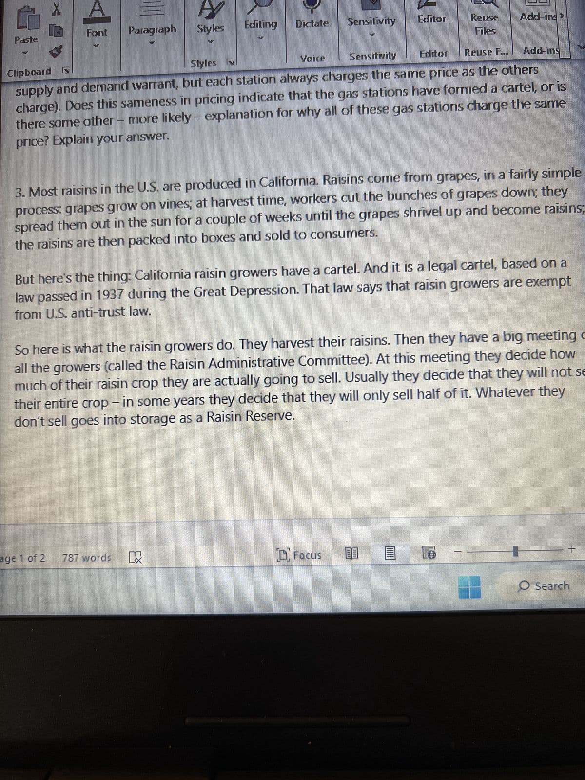 Paste
X
A
AY
Font
Paragraph
Styles
Editing Dictate
Sensitivity
Editor
Reuse
Styles P
Voice
Sensitivity
Editor
Reuse F...
Clipboard
Add-ins
supply and demand warrant, but each station always charges the same price as the others
charge). Does this sameness in pricing indicate that the gas stations have formed a cartel, or is
there some other more likely-explanation for why all of these gas stations charge the same
price? Explain your answer.
3. Most raisins in the U.S. are produced in California. Raisins come from grapes, in a fairly simple
process: grapes grow on vines; at harvest time, workers cut the bunches of grapes down; they
spread them out in the sun for a couple of weeks until the grapes shrivel up and become raisins;
the raisins are then packed into boxes and sold to consumers.
But here's the thing: California raisin growers have a cartel. And it is a legal cartel, based on a
law passed in 1937 during the Great Depression. That law says that raisin growers are exempt
from U.S. anti-trust law.
So here is what the raisin growers do. They harvest their raisins. Then they have a big meeting
all the growers (called the Raisin Administrative Committee). At this meeting they decide how
much of their raisin crop they are actually going to sell. Usually they decide that they will not se
their entire crop-in some years they decide that they will only sell half of it. Whatever they
don't sell goes into storage as a Raisin Reserve.
age 1 of 2
787 words DX
Focus
O Search