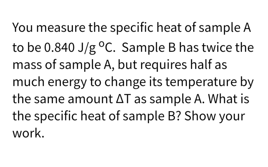 You measure the specific heat of sample A
to be 0.840 J/g °C. Sample B has twice the
mass of sample A, but requires half as
much energy to change its temperature by
the same amount AT as sample A. What is
the specific heat of sample B? Show your
work.
