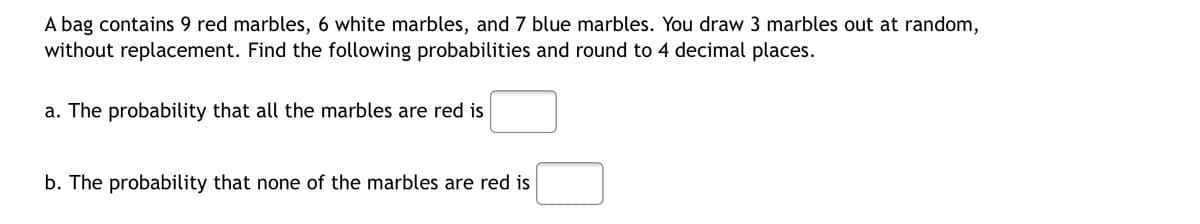 A bag contains 9 red marbles, 6 white marbles, and 7 blue marbles. You draw 3 marbles out at random,
without replacement. Find the following probabilities and round to 4 decimal places.
a. The probability that all the marbles are red is
b. The probability that none of the marbles are red is