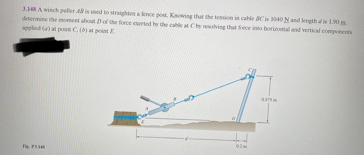3.148 A winch puller AB is used to straighten a fence post. Knowing that the tension in cable BC is 1040 N and length d is 1.90 m,
determine the moment about D of the force exerted by the cable at C by resolving that force into horizontal and vertical components
applied (a) at point C, (b) at point E.
Fig. P3.148
D
ded
0.2 m
0.875 m