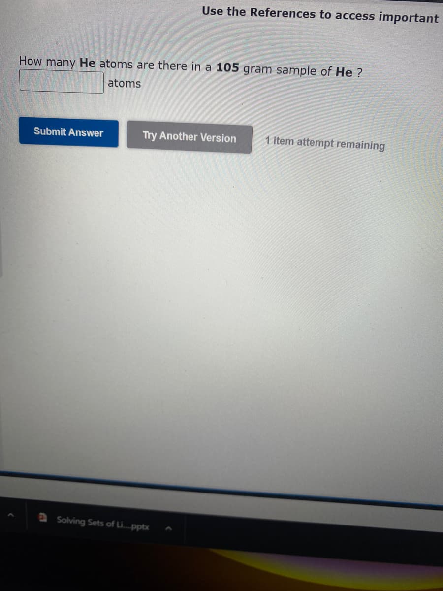 How many He atoms are there in a 105 gram sample of He?
atoms
Submit Answer
Use the References to access important
Try Another Version
Solving Sets of Li....pptx
1 item attempt remaining