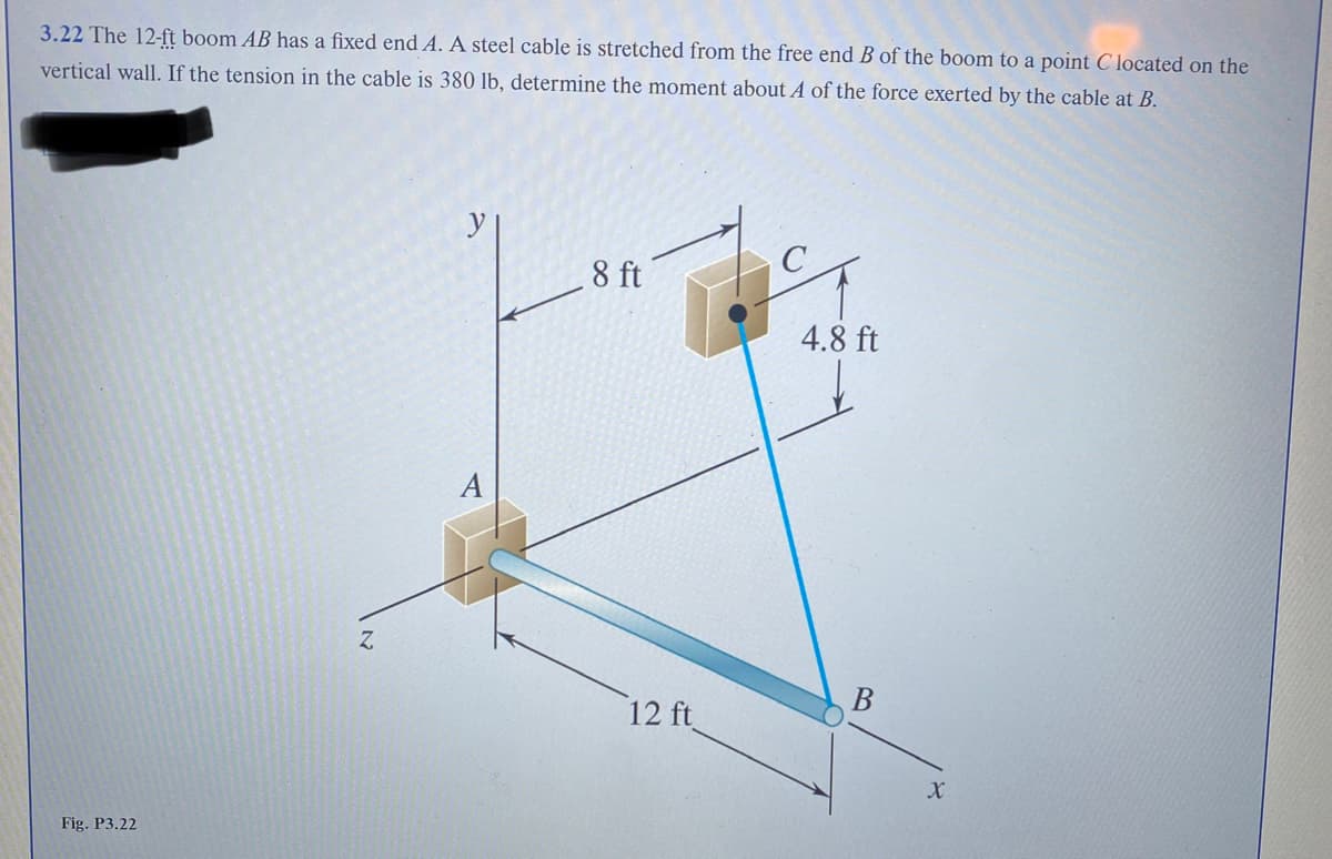 3.22 The 12-ft boom AB has a fixed end A. A steel cable is stretched from the free end B of the boom to a point C located on the
vertical wall. If the tension in the cable is 380 lb, determine the moment about A of the force exerted by the cable at B.
Fig. P3.22
Z
A
8 ft
12 ft
4.8 ft
X