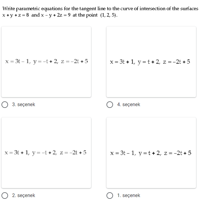 Write parametric equations for the tangent line to the curve of intersection of the surfaces
x +y +z = 8 and x - y + 2z = 9 at the point (1, 2, 5).
x = 3t – 1, y = -t + 2, z = -2t + 5
x = 3t + 1, y = t + 2, z =-2t + 5
3. seçenek
4. seçenek
x = 3t + 1, y = -t + 2, z = -2t + 5
x = 3t - 1, y = t + 2, z = -2t + 5
O 2. seçenek
O 1. seçenek
