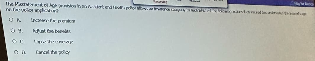 Elay for Revi
Recording
The Misstatement of Age provision in an Accident and Health policy allows an insurance company to take which of the following actions if an feared has understated the insured's age
on the policy application?
OA
SOB.
SO C.
O D.
Increase the premium
Adjust the benefits
Lapse the coverage
Cancel the policy
Webcas