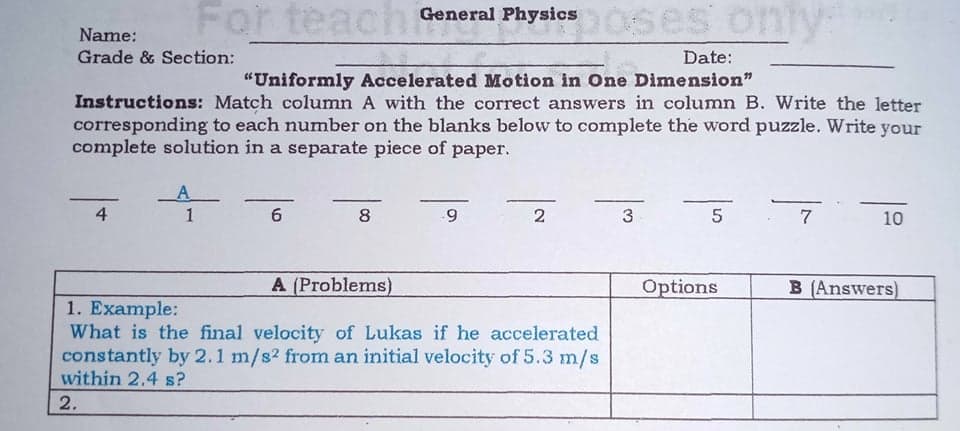 For teach
oses only
General Physics
Name:
Grade & Section:
Date:
"Uniformly Accelerated Motion in One Dimension"
Instructions: Match column A with the correct answers in column B. Write the letter
corresponding to each number on the blanks below to complete the word puzzle. Write your
complete solution in a separate piece of paper.
A
4
1
6
8
2
5
7
10
A (Problems)
Options
B (Answers)
1. Example:
What is the final velocity of Lukas if he accelerated
constantly by 2.1 m/s2 from an initial velocity of 5.3 m/s
within 2.4 s?
2.
