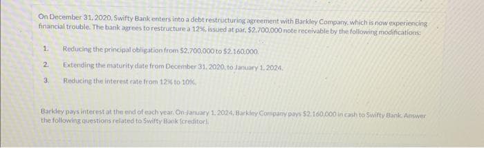 On December 31, 2020, Swifty Bank enters into a debt restructuring agreement with Barkley Company, which is now experiencing
financial trouble. The bank agrees to restructure a 12%, issued at par, $2.700,000 note receivable by the following modifications:
1. Reducing the principal obligation from $2.700,000 to $2.160,000.
Extending the maturity date from December 31, 2020, to January 1, 2024.
Reducing the interest rate from 12% to 10%.
2.
3.
Barkdey pays interest at the end of each year. On January 1.2024, Barkley Company pays $2.160.000 in cash to Swifty Bank. Answer
the following questions related to Swifty Bank (creditor).