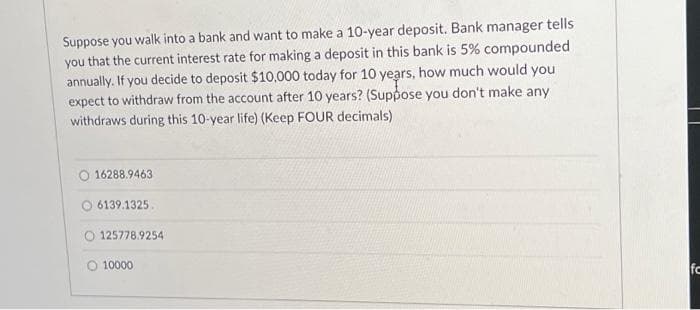 Suppose you walk into a bank and want to make a 10-year deposit. Bank manager tells
you that the current interest rate for making a deposit in this bank is 5% compounded
annually. If you decide to deposit $10,000 today for 10 years, how much would you
expect to withdraw from the account after 10 years? (Suppose you don't make any
withdraws during this 10-year life) (Keep FOUR decimals)
16288.9463
6139.1325.
O 125778.9254
10000
fc
