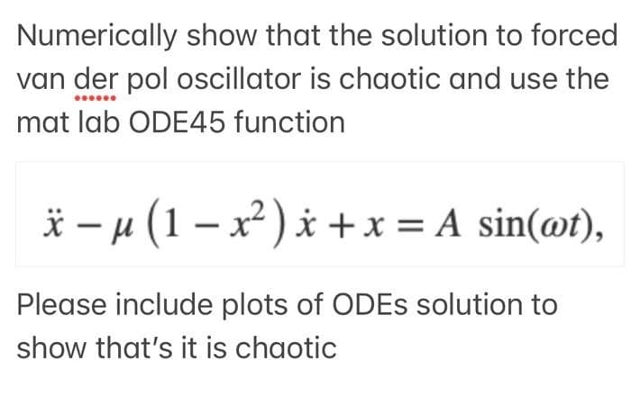 Numerically show that the solution to forced
van der pol oscillator is chaotic and use the
mat lab ODE45 function
x − µ (1 − x²) x + x = A sin(@t),
-
Please include plots of ODEs solution to
show that's it is chaotic