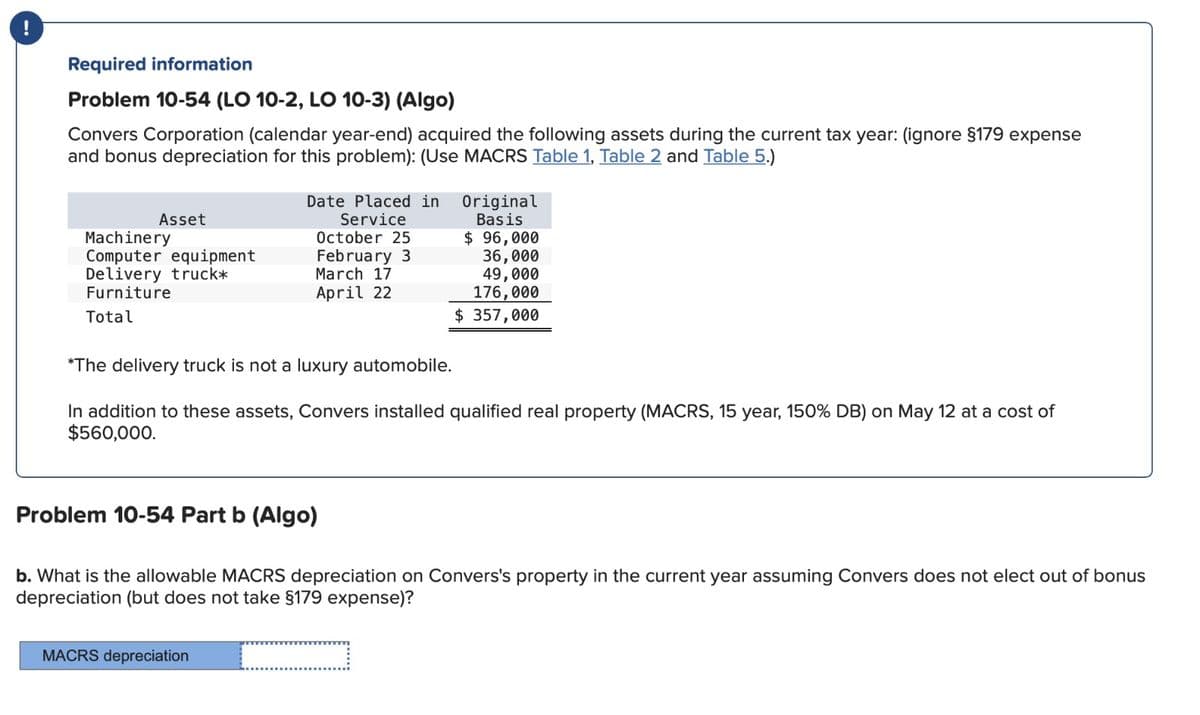 Required information
Problem 10-54 (LO 10-2, LO 10-3) (Algo)
Convers Corporation (calendar year-end) acquired the following assets during the current tax year: (ignore §179 expense
and bonus depreciation for this problem): (Use MACRS Table 1, Table 2 and Table 5.)
Asset
Machinery
Computer equipment
Delivery truck*
Furniture
Total
Date Placed in
Service
October 25
February 3
MACRS depreciation
March 17
April 22
Original
Basis
$ 96,000
36,000
49,000
176,000
$ 357,000
*The delivery truck is not a luxury automobile.
In addition to these assets, Convers installed qualified real property (MACRS, 15 year, 150% DB) on May 12 at a cost of
$560,000.
Problem 10-54 Part b (Algo)
b. What is the allowable MACRS depreciation on Convers's property in the current year assuming Convers does not elect out of bonus
depreciation (but does not take §179 expense)?