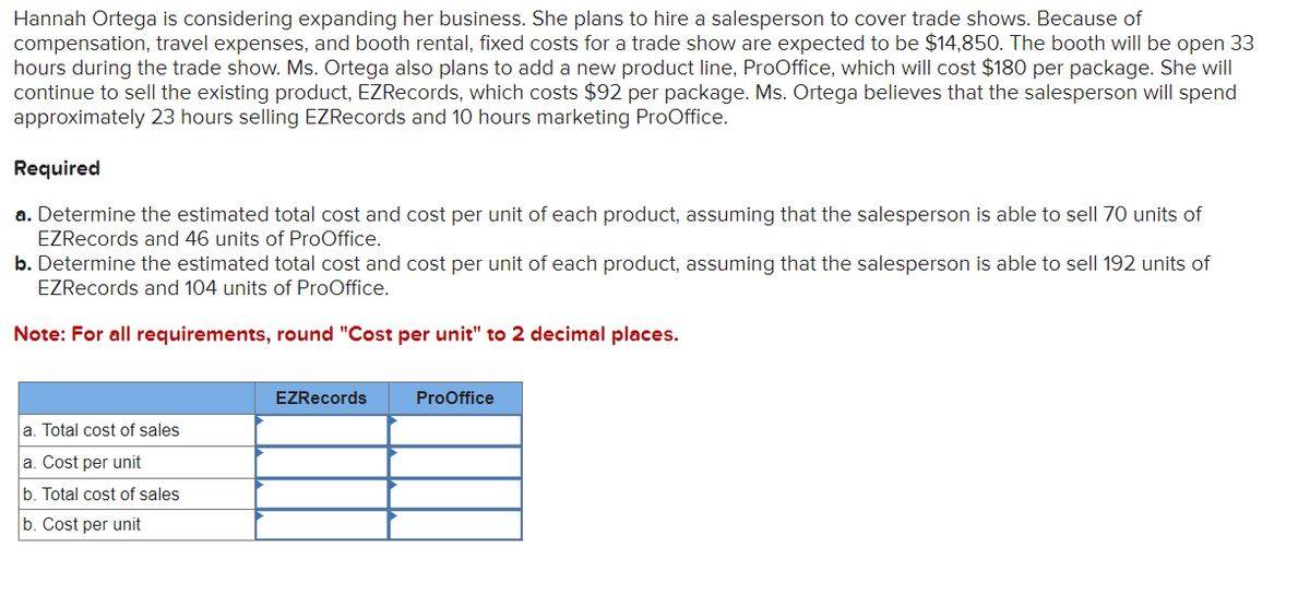 Hannah Ortega is considering expanding her business. She plans to hire a salesperson to cover trade shows. Because of
compensation, travel expenses, and booth rental, fixed costs for a trade show are expected to be $14,850. The booth will be open 33
hours during the trade show. Ms. Ortega also plans to add a new product line, ProOffice, which will cost $180 per package. She will
continue to sell the existing product, EZRecords, which costs $92 per package. Ms. Ortega believes that the salesperson will spend
approximately 23 hours selling EZRecords and 10 hours marketing ProOffice.
Required
a. Determine the estimated total cost and cost per unit of each product, assuming that the salesperson is able to sell 70 units of
EZRecords and 46 units of ProOffice.
b. Determine the estimated total cost and cost per unit of each product, assuming that the salesperson is able to sell 192 units of
EZRecords and 104 units of ProOffice.
Note: For all requirements, round "Cost per unit" to 2 decimal places.
a. Total cost of sales
a. Cost per unit
b. Total cost of sales
b. Cost per unit
EZRecords
ProOffice