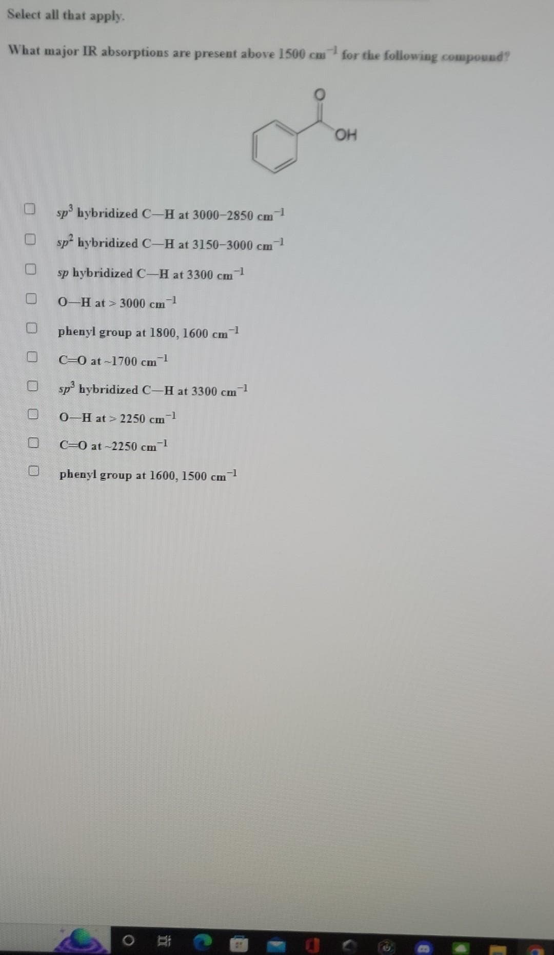 Select all that apply.
What major IR absorptions are present above 1500 cm for the following compound?
sp³ hybridized C-H at 3000-2850 cm-1
sp² hybridized C-H at 3150-3000 cm-1
sp hybridized C-H at 3300 cm
cm-1
0-H at 3000 cm -1
phenyl group at 1800, 1600 cm-1
C-O at-1700 cm -1
sp³ hybridized C-H at 3300 cm-¹
0-H at> 2250 cm-¹
C-O at ~2250 cm-¹
phenyl group at 1600, 1500 cm-¹
O
i
OH