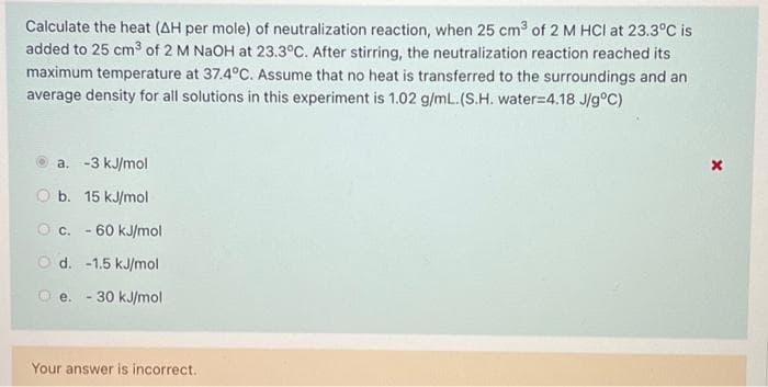 Calculate the heat (AH per mole) of neutralization reaction, when 25 cm³ of 2 M HCI at 23.3°C is
added to 25 cm³ of 2 M NaOH at 23.3°C. After stirring, the neutralization reaction reached its
maximum temperature at 37.4°C. Assume that no heat is transferred to the surroundings and an
average density for all solutions in this experiment is 1.02 g/mL. (S.H. water=4.18 J/g°C)
a. -3 kJ/mol
O b. 15 kJ/mol
Oc. -60 kJ/mol
Od. -1.5 kJ/mol
e. - 30 kJ/mol
Your answer is incorrect.
x