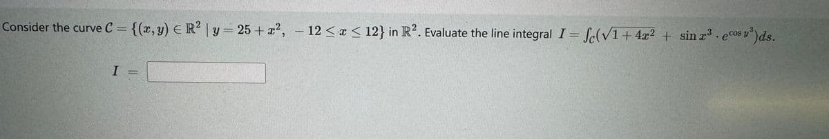 Consider the curve C = {(x, y) = R² | y = 25+ x², -12 ≤ x ≤ 12} in R2. Evaluate the line integral I = f(√1+4x²+ sin r³ . ecos y ³) ds.
I =