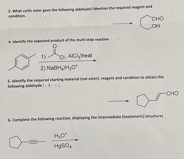 3. What cyclic ester gave the following aldehyde? Mention the required reagent and
condition.
4. Identify the expected product of the multi-step reaction (
1) Cl. AlCl3\heat
2) NaBH4\H3O+
5. Identify the required starting material (not ester), reagent and condition to obtain the
following aldehyde f. 4.
CHO
LOH
=
6. Complete the following reaction, displaying the intermediate (tautomeric) structures.
H3O+
HgSO4
-CHO