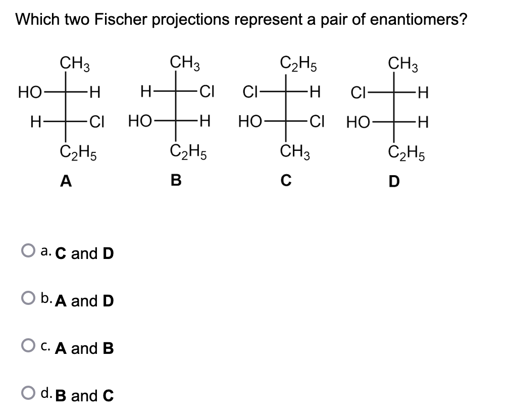 Which two Fischer
CH3
HO-
H
C₂H5
A
H
-CI HO
a. C and D
O b. A and D
O c. A and B
projections represent a pair of enantiomers?
CH3
C₂H5
-CI
∙H
#
-H
-CI
C₂H5
B
d. B and C
H
CI
HO-
CH3
C
CI-
HO-
CH3
-H
-H
C₂H5
D