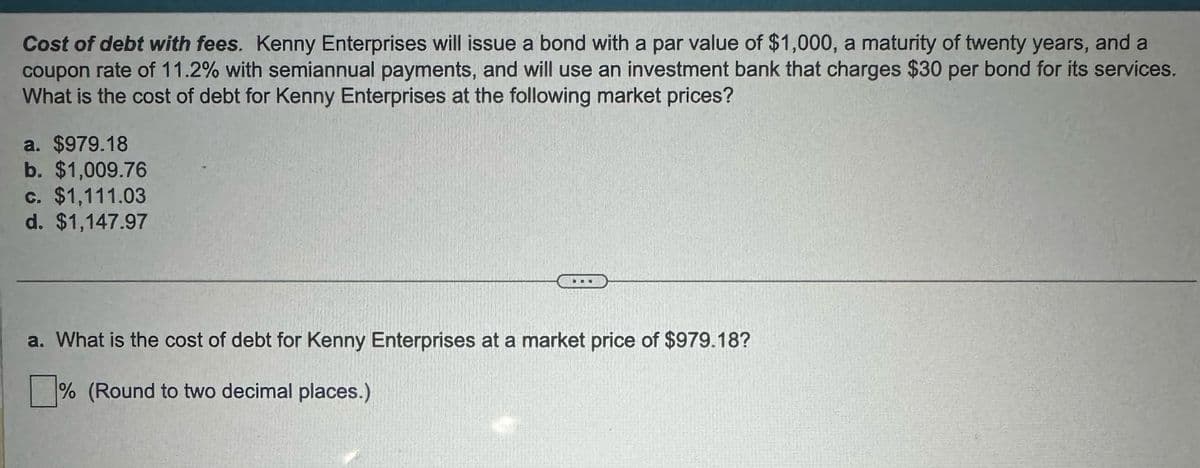 Cost of debt with fees. Kenny Enterprises will issue a bond with a par value of $1,000, a maturity of twenty years, and a
coupon rate of 11.2% with semiannual payments, and will use an investment bank that charges $30 per bond for its services.
What is the cost of debt for Kenny Enterprises at the following market prices?
a. $979.18
b. $1,009.76
c. $1,111.03
d. $1,147.97
a. What is the cost of debt for Kenny Enterprises at a market price of $979.18?
☐ % (Round to two decimal places.)