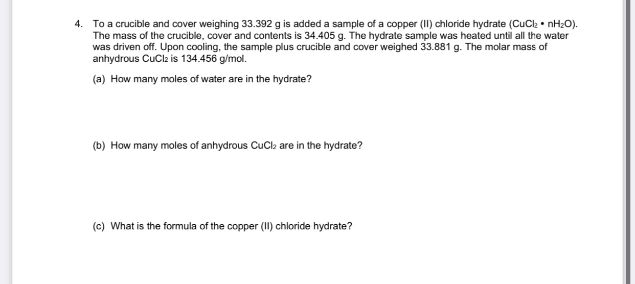 To a crucible and cover weighing 33.392 g is added a sample of a copper (II) chloride hydrate (CuCl2 • nH2O).
The mass of the crucible, cover and contents is 34.405 g. The hydrate sample was heated until all the water
was driven off. Upon cooling, the sample plus crucible and cover weighed 33.881 g. The molar mass of
anhydrous CuCl2 is 134.456 g/mol.
(a) How many moles of water are in the hydrate?
(b) How many moles of anhydrous CuCl2 are in the hydrate?
(c) What is the formula of the copper (II) chloride hydrate?
