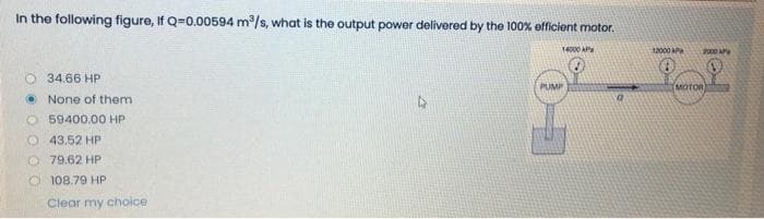 In the following figure, If Q=0.00594 m/s, what is the output power delivered by the 100% efficient motor.
14000 AP
12000 P
2000 AP
O 34.66 HP
PUMP
MOTOR
• None of them
O 59400.00 HP
O 43.52 HP
O 79.62 HP
O 108.79 HP
Clear my choice
