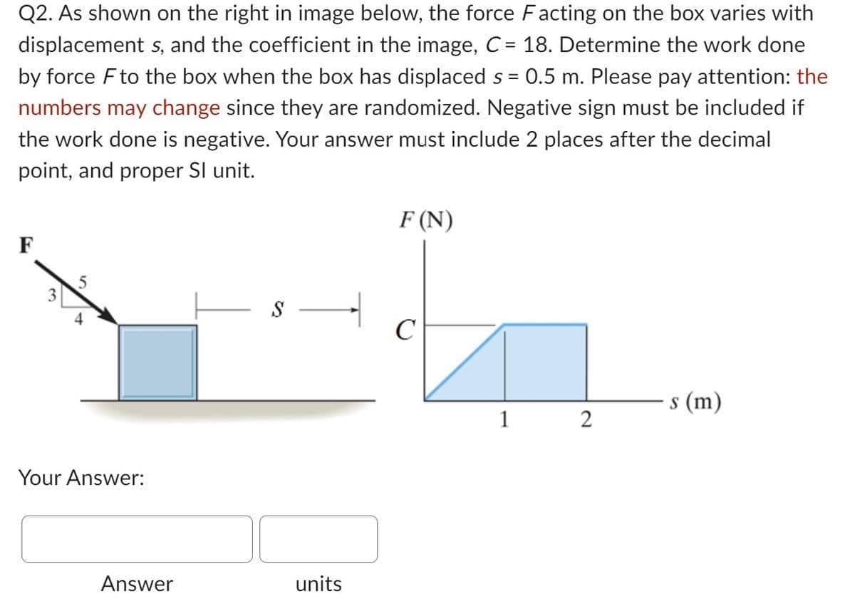 Q2. As shown on the right in image below, the force Facting on the box varies with
displacement s, and the coefficient in the image, C = 18. Determine the work done
by force F to the box when the box has displaced s = 0.5 m. Please pay attention: the
numbers may change since they are randomized. Negative sign must be included if
the work done is negative. Your answer must include 2 places after the decimal
point, and proper Sl unit.
F
Your Answer:
Answer
S
units
F (N)
C
1
2
s (m)