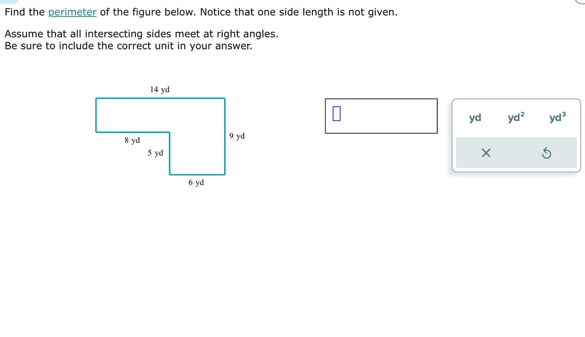 Find the perimeter of the figure below. Notice that one side length is not given.
Assume that all intersecting sides meet at right angles.
Be sure to include the correct unit in your answer.
8 yd
14 yd
5 yd
6 yd
9 yd
0
yd
X
yd²
yd³
Ś