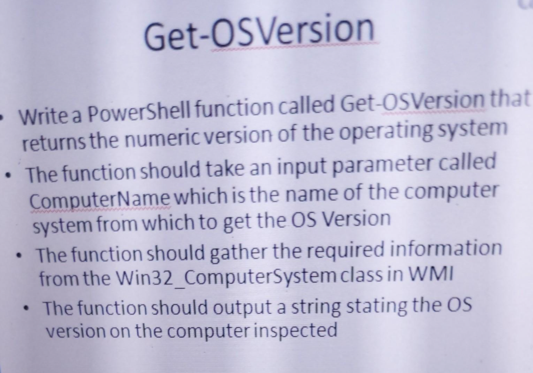 Get-OSVersion
- Write a PowerShell function called Get-OSVersion that
returns the numeric version of the operating system
The function should take an input parameter called
ComputerName which is the name of the computer
system from which to get the OS Version
• The function should gather the required information
from the Win32 ComputerSystem class in WMI
• The function should output a string stating the OS
version on the computer inspected
