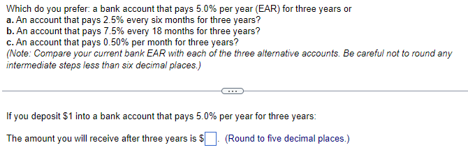 Which do you prefer: a bank account that pays 5.0% per year (EAR) for three years or
a. An account that pays 2.5% every six months for three years?
b. An account that pays 7.5% every 18 months for three years?
c. An account that pays 0.50% per month for three years?
(Note: Compare your current bank EAR with each of the three alternative accounts. Be careful not to round any
intermediate steps less than six decimal places.)
If you deposit $1 into a bank account that pays 5.0% per year for three years:
The amount you will receive after three years is $
(Round to five decimal places.)