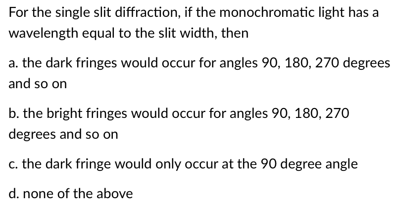 For the single slit diffraction, if the monochromatic light has a
wavelength equal to the slit width, then
a. the dark fringes would occur for angles 90, 180, 270 degrees
and so on
b. the bright fringes would occur for angles 90, 180, 270
degrees and so on
c. the dark fringe would only occur at the 90 degree angle
d. none of the above