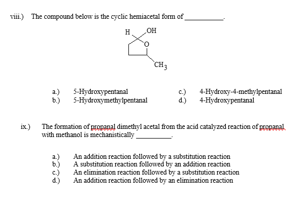 viii.) The compound below is the cyclic hemiacetal form of
ix.)
H
OH
a.)
5-Hydroxypentanal
b.)
5-Hydroxymethylpentanal
CH3
c.)
d.)
4-Hydroxy-4-methylpentanal
4-Hydroxypentanal
The formation of propanal dimethyl acetal from the acid catalyzed reaction of propanal
with methanol is mechanistically_
a.)
b.)
c.)
d.)
An addition reaction followed by a substitution reaction
A substitution reaction followed by an addition reaction
An elimination reaction followed by a substitution reaction
An addition reaction followed by an elimination reaction