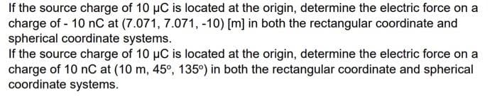 If the source charge of 10 μC is located at the origin, determine the electric force on a
charge of - 10 nC at (7.071, 7.071, -10) [m] in both the rectangular coordinate and
spherical coordinate systems.
If the source charge of 10 µC is located at the origin, determine the electric force on a
charge of 10 nC at (10 m, 45°, 135°) in both the rectangular coordinate and spherical
coordinate systems.