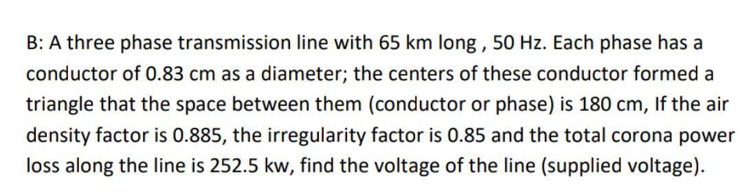 B: A three phase transmission line with 65 km long, 50 Hz. Each phase has a
conductor of 0.83 cm as a diameter; the centers of these conductor formed a
triangle that the space between them (conductor or phase) is 180 cm, If the air
density factor is 0.885, the irregularity factor is 0.85 and the total corona power
loss along the line is 252.5 kw, find the voltage of the line (supplied voltage).