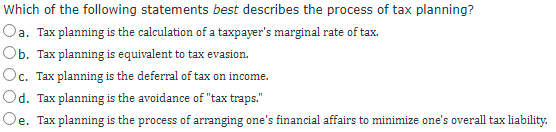 Which of the following statements best describes the process of tax planning?
Oa. Tax planning is the calculation of a taxpayer's marginal rate of tax.
Ob. Tax planning is equivalent to tax evasion.
Oc. Tax planning is the deferral of tax on income.
Od. Tax planning is the avoidance of "tax traps."
Oe. Tax planning is the process of arranging one's financial affairs to minimize one's overall tax liability.
