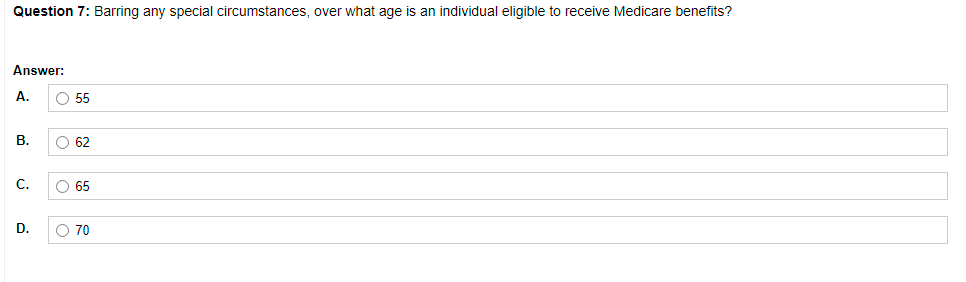 Question 7: Barring any special circumstances, over what age is an individual eligible to receive Medicare benefits?
Answer:
А.
O 55
В.
O 62
С.
O 65
D.
O 70
