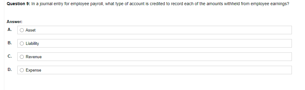 Question 9: In a journal entry for employee payroll, what type of account is credited to record each of the amounts withheld from employee earnings?
Answer:
A.
O Asset
В.
O Liability
C.
O Revenue
D.
O Expense
