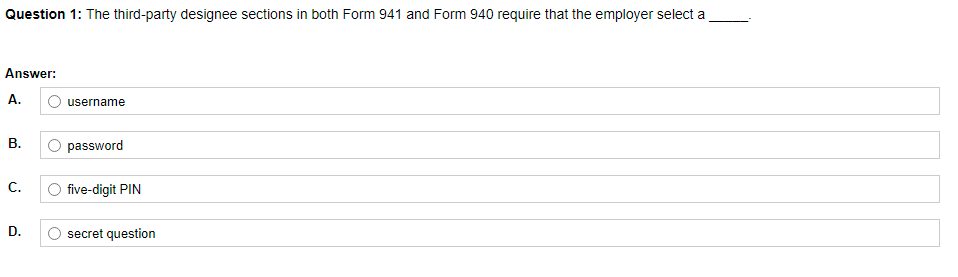 Question 1: The third-party designee sections in both Form 941 and Form 940 require that the employer select a
Answer:
А.
O username
В.
O password
C.
O five-digit PIN
D.
secret question
B.
