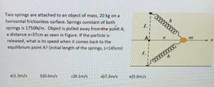 Two springs are attached to an object of mass, 20 kg on a
horizontal frictionless surface. Springs constant of both
springs is 175ON/m. Object is pulled away from ehe polit A,
a distance x37cm as seen in Figure. If the particle is
released, what is its speed when it comes back to the
equilibrium point A? (initial length of the springs, L-145cm)
a)1.3m/s
bjo.6m/s
c19.1m/s
d)7.2m/s
e)5.6m/s
