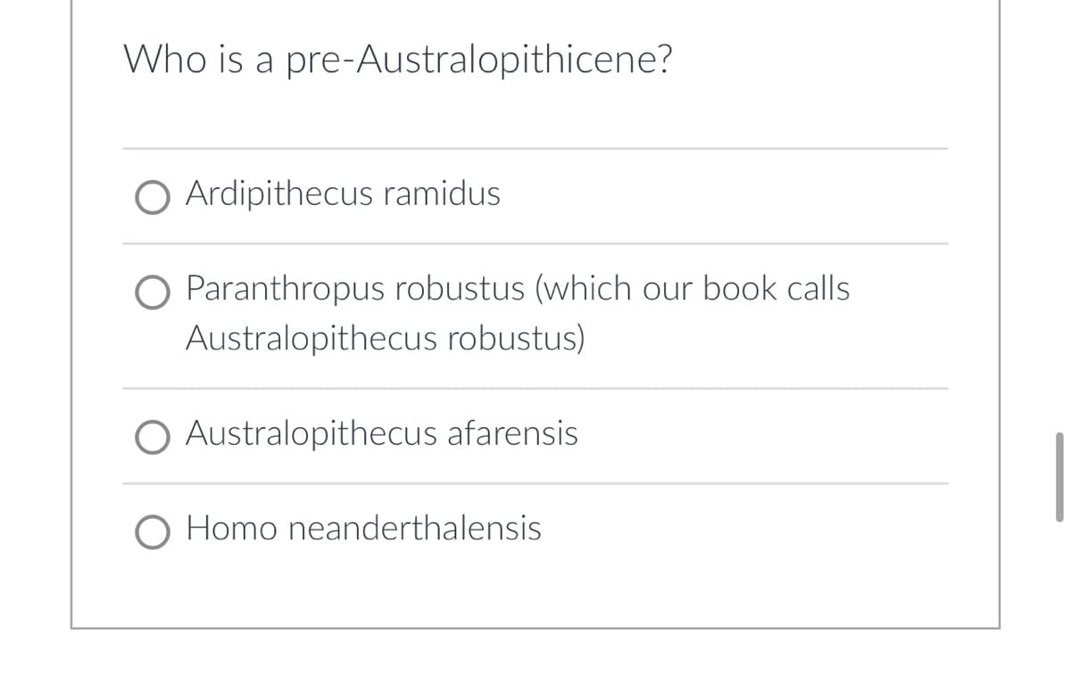 Who is a pre-Australopithicene?
Ardipithecus ramidus
O Paranthropus robustus (which our book calls
Australopithecus robustus)
Australopithecus afarensis
O Homo neanderthalensis
