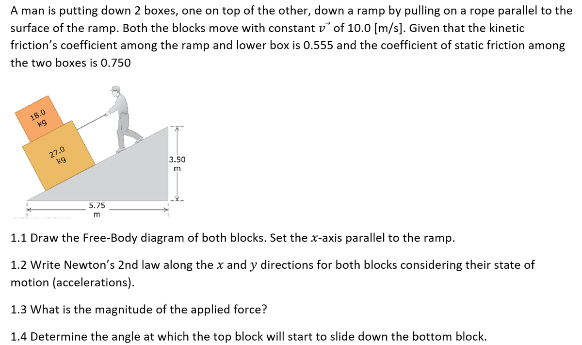A man is putting down 2 boxes, one on top of the other, down a ramp by pulling on a rope parallel to the
surface of the ramp. Both the blocks move with constant v of 10.0 [m/s]. Given that the kinetic
friction's coefficient among the ramp and lower box is 0.555 and the coefficient of static friction among
the two boxes is 0.750
18.0
kg
27.0
kg
3.50
5.75
1.1 Draw the Free-Body diagram of both blocks. Set the x-axis parallel to the ramp.
1.2 Write Newton's 2nd law along the x and y directions for both blocks considering their state of
motion (accelerations).
1.3 What is the magnitude of the applied force?
1.4 Determine the angle at which the top block will start to slide down the bottom block.
